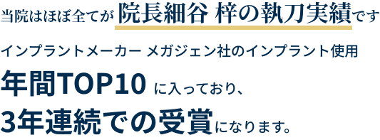 当院はほぼ全てが 院長細谷 梓の執刀実績です インプラントメーカー メガジェン社のインプラント使用年間TOP10 に入っており、3年連続での受賞になります。